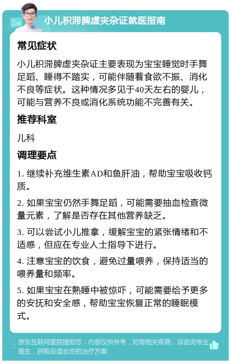 小儿积滞脾虚夹杂证就医指南 常见症状 小儿积滞脾虚夹杂证主要表现为宝宝睡觉时手舞足蹈、睡得不踏实，可能伴随着食欲不振、消化不良等症状。这种情况多见于40天左右的婴儿，可能与营养不良或消化系统功能不完善有关。 推荐科室 儿科 调理要点 1. 继续补充维生素AD和鱼肝油，帮助宝宝吸收钙质。 2. 如果宝宝仍然手舞足蹈，可能需要抽血检查微量元素，了解是否存在其他营养缺乏。 3. 可以尝试小儿推拿，缓解宝宝的紧张情绪和不适感，但应在专业人士指导下进行。 4. 注意宝宝的饮食，避免过量喂养，保持适当的喂养量和频率。 5. 如果宝宝在熟睡中被惊吓，可能需要给予更多的安抚和安全感，帮助宝宝恢复正常的睡眠模式。