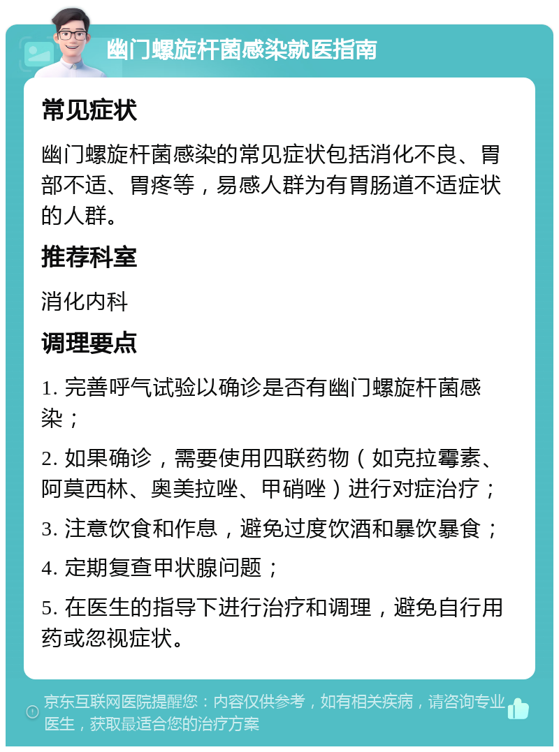 幽门螺旋杆菌感染就医指南 常见症状 幽门螺旋杆菌感染的常见症状包括消化不良、胃部不适、胃疼等，易感人群为有胃肠道不适症状的人群。 推荐科室 消化内科 调理要点 1. 完善呼气试验以确诊是否有幽门螺旋杆菌感染； 2. 如果确诊，需要使用四联药物（如克拉霉素、阿莫西林、奥美拉唑、甲硝唑）进行对症治疗； 3. 注意饮食和作息，避免过度饮酒和暴饮暴食； 4. 定期复查甲状腺问题； 5. 在医生的指导下进行治疗和调理，避免自行用药或忽视症状。