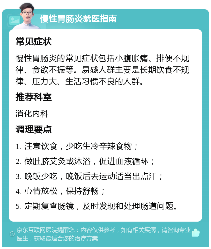 慢性胃肠炎就医指南 常见症状 慢性胃肠炎的常见症状包括小腹胀痛、排便不规律、食欲不振等。易感人群主要是长期饮食不规律、压力大、生活习惯不良的人群。 推荐科室 消化内科 调理要点 1. 注意饮食，少吃生冷辛辣食物； 2. 做肚脐艾灸或沐浴，促进血液循环； 3. 晚饭少吃，晚饭后去运动适当出点汗； 4. 心情放松，保持舒畅； 5. 定期复查肠镜，及时发现和处理肠道问题。