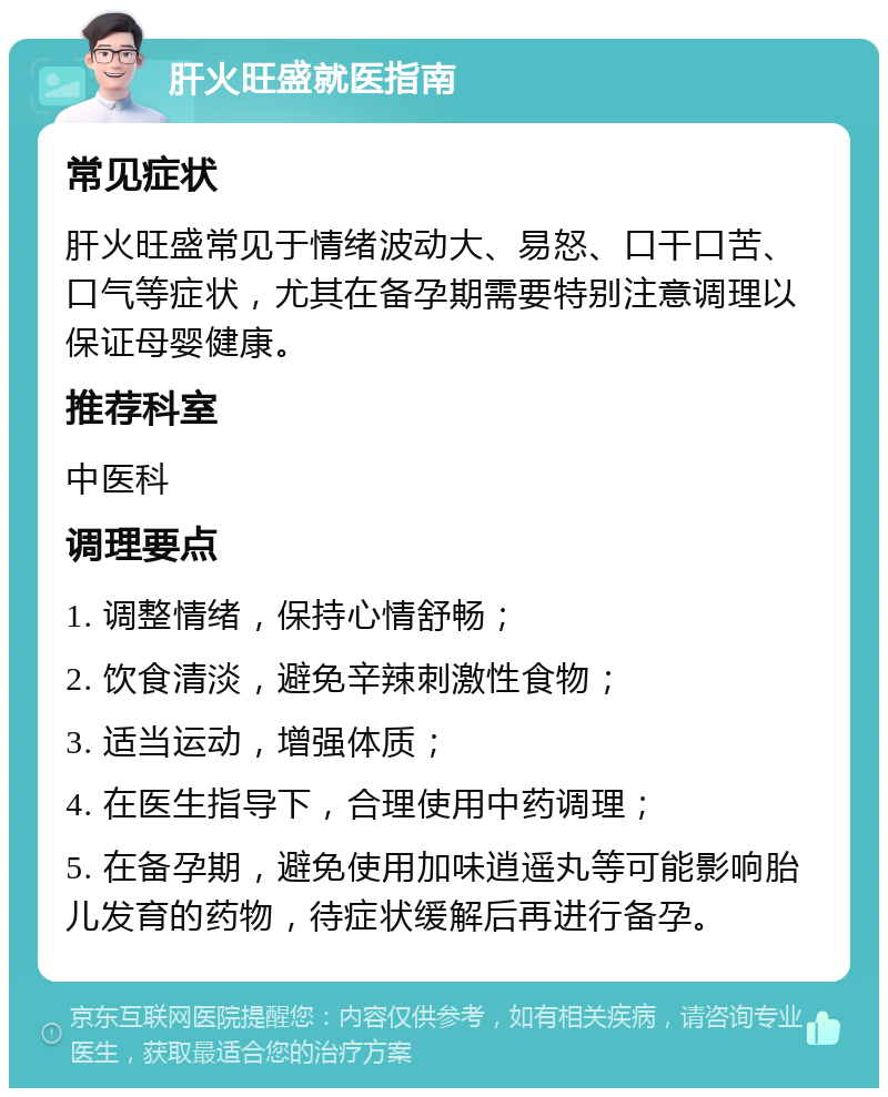 肝火旺盛就医指南 常见症状 肝火旺盛常见于情绪波动大、易怒、口干口苦、口气等症状，尤其在备孕期需要特别注意调理以保证母婴健康。 推荐科室 中医科 调理要点 1. 调整情绪，保持心情舒畅； 2. 饮食清淡，避免辛辣刺激性食物； 3. 适当运动，增强体质； 4. 在医生指导下，合理使用中药调理； 5. 在备孕期，避免使用加味逍遥丸等可能影响胎儿发育的药物，待症状缓解后再进行备孕。