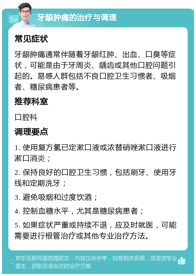 牙龈肿痛的治疗与调理 常见症状 牙龈肿痛通常伴随着牙龈红肿、出血、口臭等症状，可能是由于牙周炎、龋齿或其他口腔问题引起的。易感人群包括不良口腔卫生习惯者、吸烟者、糖尿病患者等。 推荐科室 口腔科 调理要点 1. 使用复方氯已定漱口液或浓替硝唑漱口液进行漱口消炎； 2. 保持良好的口腔卫生习惯，包括刷牙、使用牙线和定期洗牙； 3. 避免吸烟和过度饮酒； 4. 控制血糖水平，尤其是糖尿病患者； 5. 如果症状严重或持续不退，应及时就医，可能需要进行根管治疗或其他专业治疗方法。