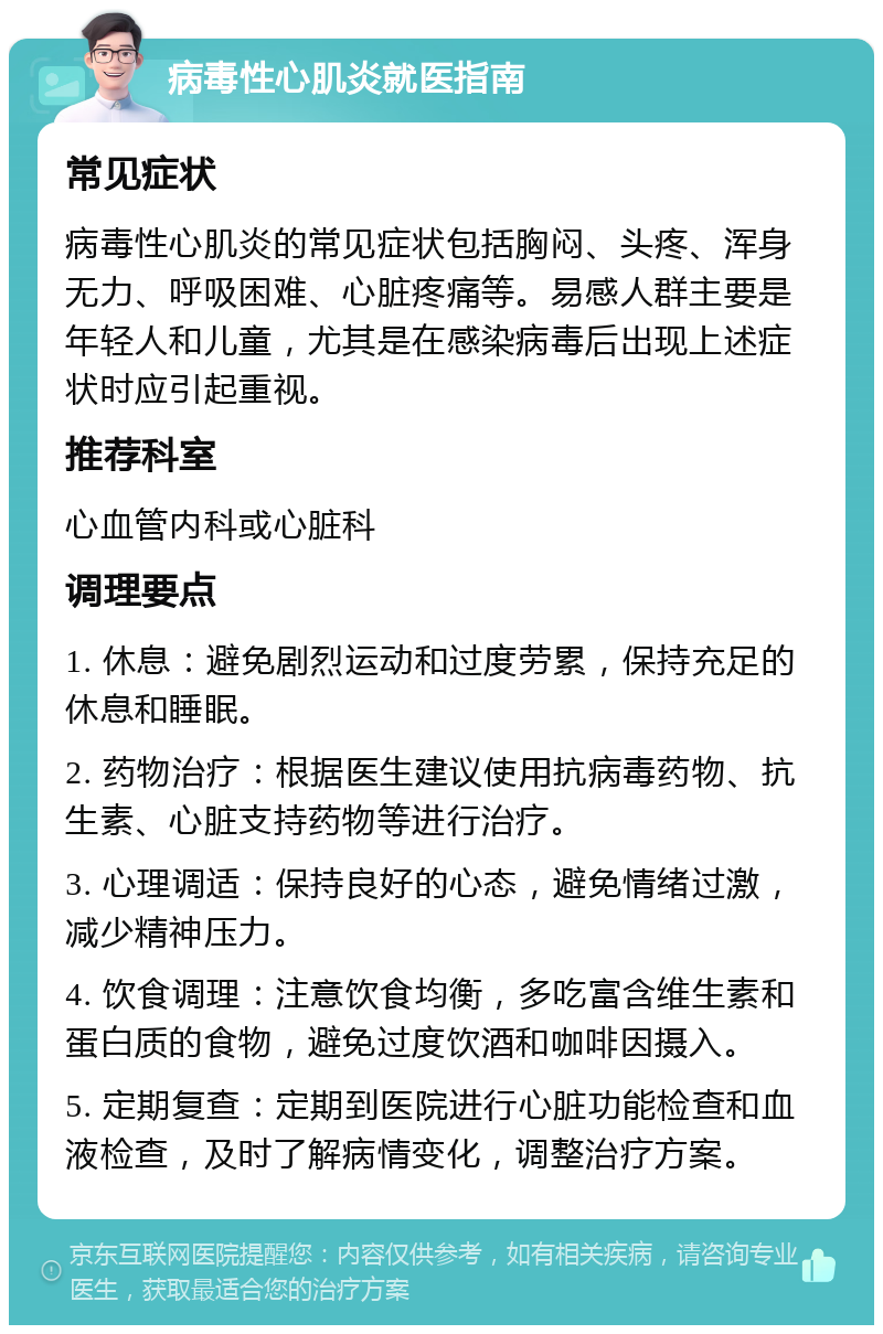 病毒性心肌炎就医指南 常见症状 病毒性心肌炎的常见症状包括胸闷、头疼、浑身无力、呼吸困难、心脏疼痛等。易感人群主要是年轻人和儿童，尤其是在感染病毒后出现上述症状时应引起重视。 推荐科室 心血管内科或心脏科 调理要点 1. 休息：避免剧烈运动和过度劳累，保持充足的休息和睡眠。 2. 药物治疗：根据医生建议使用抗病毒药物、抗生素、心脏支持药物等进行治疗。 3. 心理调适：保持良好的心态，避免情绪过激，减少精神压力。 4. 饮食调理：注意饮食均衡，多吃富含维生素和蛋白质的食物，避免过度饮酒和咖啡因摄入。 5. 定期复查：定期到医院进行心脏功能检查和血液检查，及时了解病情变化，调整治疗方案。