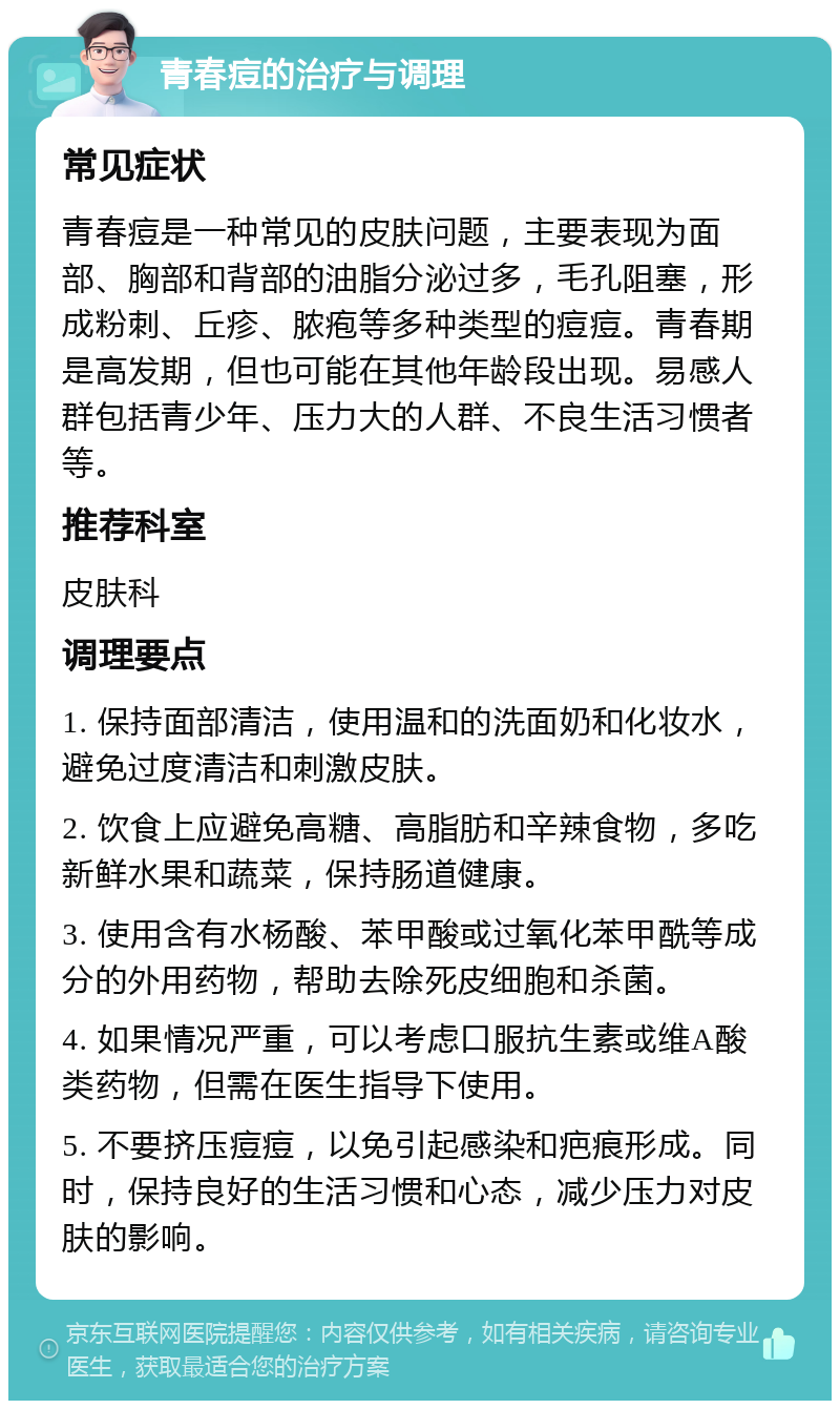 青春痘的治疗与调理 常见症状 青春痘是一种常见的皮肤问题，主要表现为面部、胸部和背部的油脂分泌过多，毛孔阻塞，形成粉刺、丘疹、脓疱等多种类型的痘痘。青春期是高发期，但也可能在其他年龄段出现。易感人群包括青少年、压力大的人群、不良生活习惯者等。 推荐科室 皮肤科 调理要点 1. 保持面部清洁，使用温和的洗面奶和化妆水，避免过度清洁和刺激皮肤。 2. 饮食上应避免高糖、高脂肪和辛辣食物，多吃新鲜水果和蔬菜，保持肠道健康。 3. 使用含有水杨酸、苯甲酸或过氧化苯甲酰等成分的外用药物，帮助去除死皮细胞和杀菌。 4. 如果情况严重，可以考虑口服抗生素或维A酸类药物，但需在医生指导下使用。 5. 不要挤压痘痘，以免引起感染和疤痕形成。同时，保持良好的生活习惯和心态，减少压力对皮肤的影响。