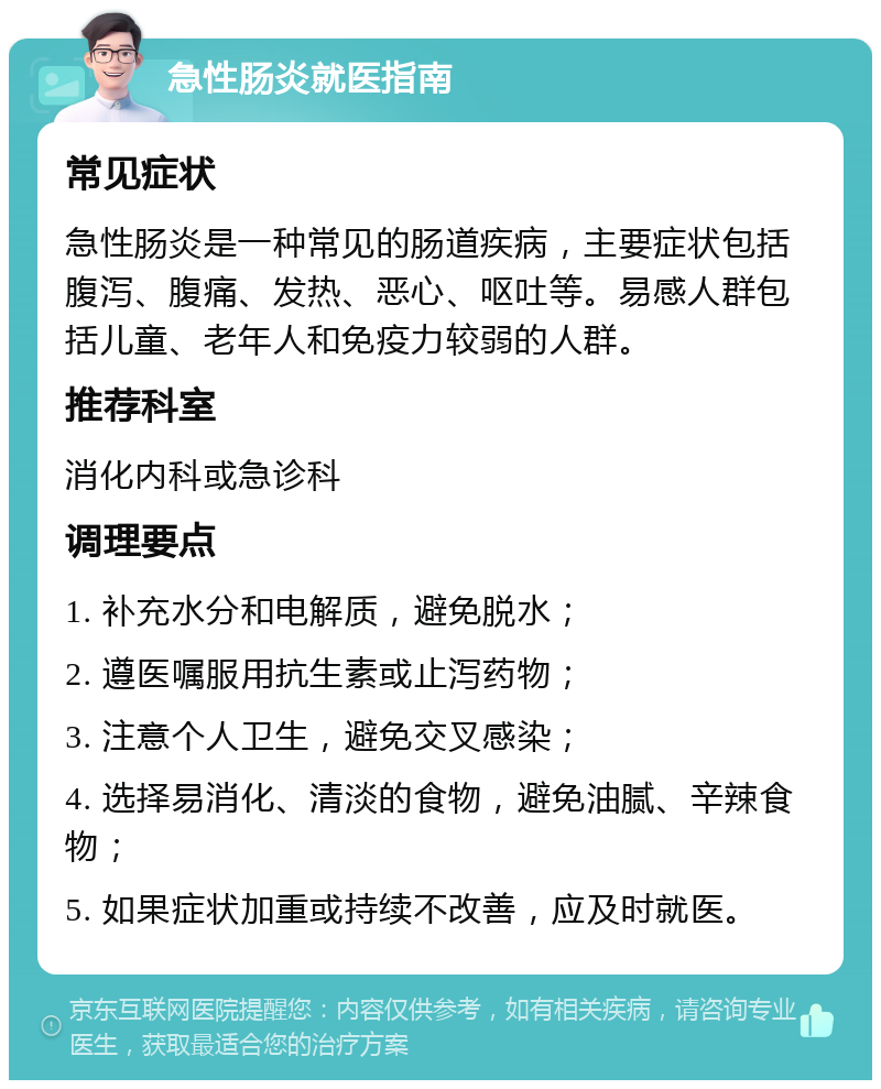 急性肠炎就医指南 常见症状 急性肠炎是一种常见的肠道疾病，主要症状包括腹泻、腹痛、发热、恶心、呕吐等。易感人群包括儿童、老年人和免疫力较弱的人群。 推荐科室 消化内科或急诊科 调理要点 1. 补充水分和电解质，避免脱水； 2. 遵医嘱服用抗生素或止泻药物； 3. 注意个人卫生，避免交叉感染； 4. 选择易消化、清淡的食物，避免油腻、辛辣食物； 5. 如果症状加重或持续不改善，应及时就医。