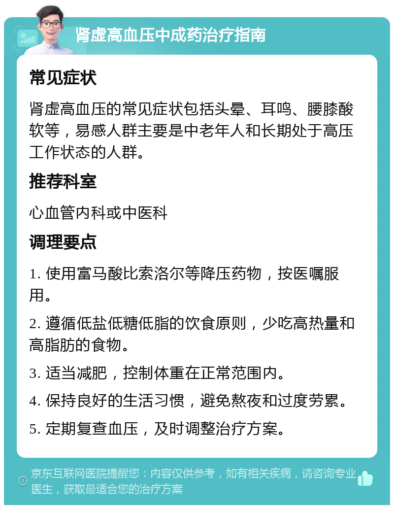 肾虚高血压中成药治疗指南 常见症状 肾虚高血压的常见症状包括头晕、耳鸣、腰膝酸软等，易感人群主要是中老年人和长期处于高压工作状态的人群。 推荐科室 心血管内科或中医科 调理要点 1. 使用富马酸比索洛尔等降压药物，按医嘱服用。 2. 遵循低盐低糖低脂的饮食原则，少吃高热量和高脂肪的食物。 3. 适当减肥，控制体重在正常范围内。 4. 保持良好的生活习惯，避免熬夜和过度劳累。 5. 定期复查血压，及时调整治疗方案。