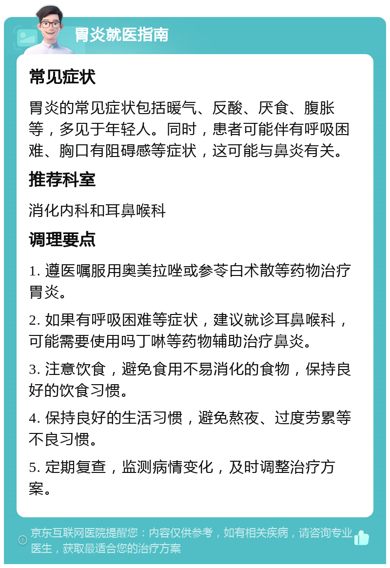 胃炎就医指南 常见症状 胃炎的常见症状包括暖气、反酸、厌食、腹胀等，多见于年轻人。同时，患者可能伴有呼吸困难、胸口有阻碍感等症状，这可能与鼻炎有关。 推荐科室 消化内科和耳鼻喉科 调理要点 1. 遵医嘱服用奥美拉唑或参苓白术散等药物治疗胃炎。 2. 如果有呼吸困难等症状，建议就诊耳鼻喉科，可能需要使用吗丁啉等药物辅助治疗鼻炎。 3. 注意饮食，避免食用不易消化的食物，保持良好的饮食习惯。 4. 保持良好的生活习惯，避免熬夜、过度劳累等不良习惯。 5. 定期复查，监测病情变化，及时调整治疗方案。