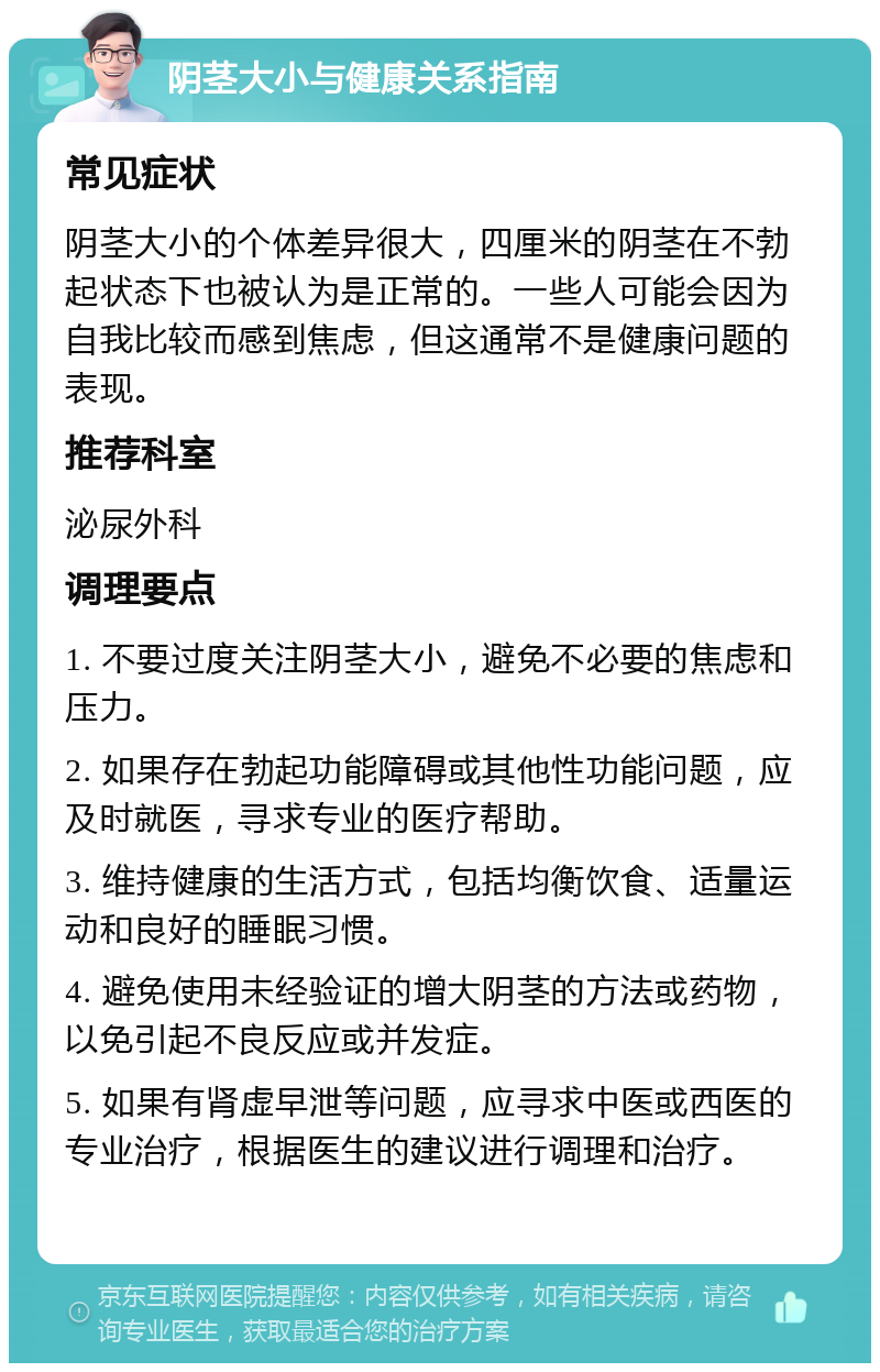 阴茎大小与健康关系指南 常见症状 阴茎大小的个体差异很大，四厘米的阴茎在不勃起状态下也被认为是正常的。一些人可能会因为自我比较而感到焦虑，但这通常不是健康问题的表现。 推荐科室 泌尿外科 调理要点 1. 不要过度关注阴茎大小，避免不必要的焦虑和压力。 2. 如果存在勃起功能障碍或其他性功能问题，应及时就医，寻求专业的医疗帮助。 3. 维持健康的生活方式，包括均衡饮食、适量运动和良好的睡眠习惯。 4. 避免使用未经验证的增大阴茎的方法或药物，以免引起不良反应或并发症。 5. 如果有肾虚早泄等问题，应寻求中医或西医的专业治疗，根据医生的建议进行调理和治疗。