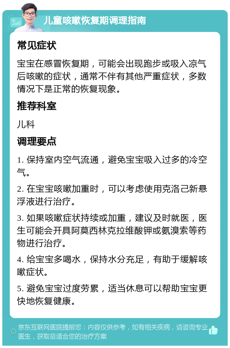 儿童咳嗽恢复期调理指南 常见症状 宝宝在感冒恢复期，可能会出现跑步或吸入凉气后咳嗽的症状，通常不伴有其他严重症状，多数情况下是正常的恢复现象。 推荐科室 儿科 调理要点 1. 保持室内空气流通，避免宝宝吸入过多的冷空气。 2. 在宝宝咳嗽加重时，可以考虑使用克洛己新悬浮液进行治疗。 3. 如果咳嗽症状持续或加重，建议及时就医，医生可能会开具阿莫西林克拉维酸钾或氨溴索等药物进行治疗。 4. 给宝宝多喝水，保持水分充足，有助于缓解咳嗽症状。 5. 避免宝宝过度劳累，适当休息可以帮助宝宝更快地恢复健康。