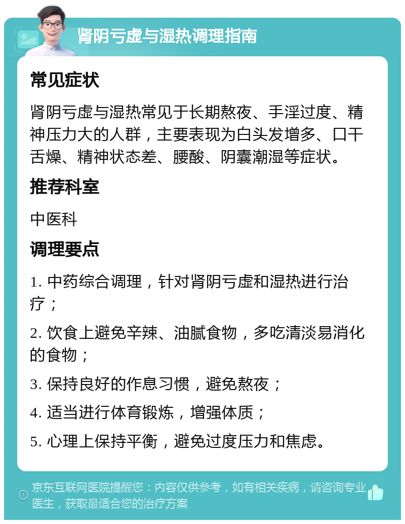 肾阴亏虚与湿热调理指南 常见症状 肾阴亏虚与湿热常见于长期熬夜、手淫过度、精神压力大的人群，主要表现为白头发增多、口干舌燥、精神状态差、腰酸、阴囊潮湿等症状。 推荐科室 中医科 调理要点 1. 中药综合调理，针对肾阴亏虚和湿热进行治疗； 2. 饮食上避免辛辣、油腻食物，多吃清淡易消化的食物； 3. 保持良好的作息习惯，避免熬夜； 4. 适当进行体育锻炼，增强体质； 5. 心理上保持平衡，避免过度压力和焦虑。