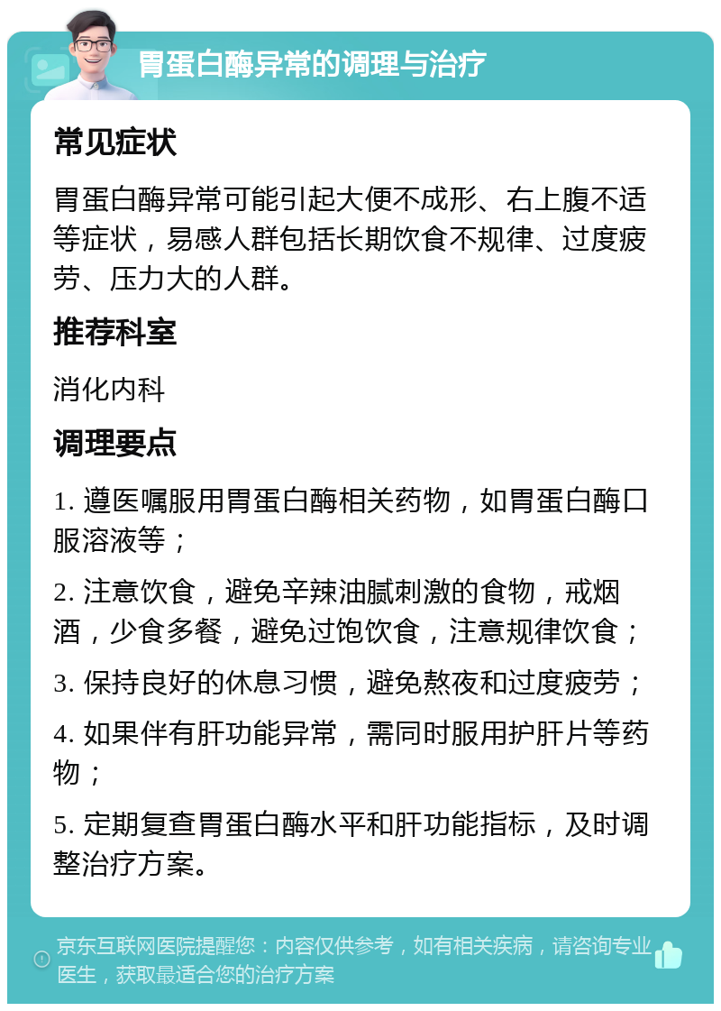 胃蛋白酶异常的调理与治疗 常见症状 胃蛋白酶异常可能引起大便不成形、右上腹不适等症状，易感人群包括长期饮食不规律、过度疲劳、压力大的人群。 推荐科室 消化内科 调理要点 1. 遵医嘱服用胃蛋白酶相关药物，如胃蛋白酶口服溶液等； 2. 注意饮食，避免辛辣油腻刺激的食物，戒烟酒，少食多餐，避免过饱饮食，注意规律饮食； 3. 保持良好的休息习惯，避免熬夜和过度疲劳； 4. 如果伴有肝功能异常，需同时服用护肝片等药物； 5. 定期复查胃蛋白酶水平和肝功能指标，及时调整治疗方案。