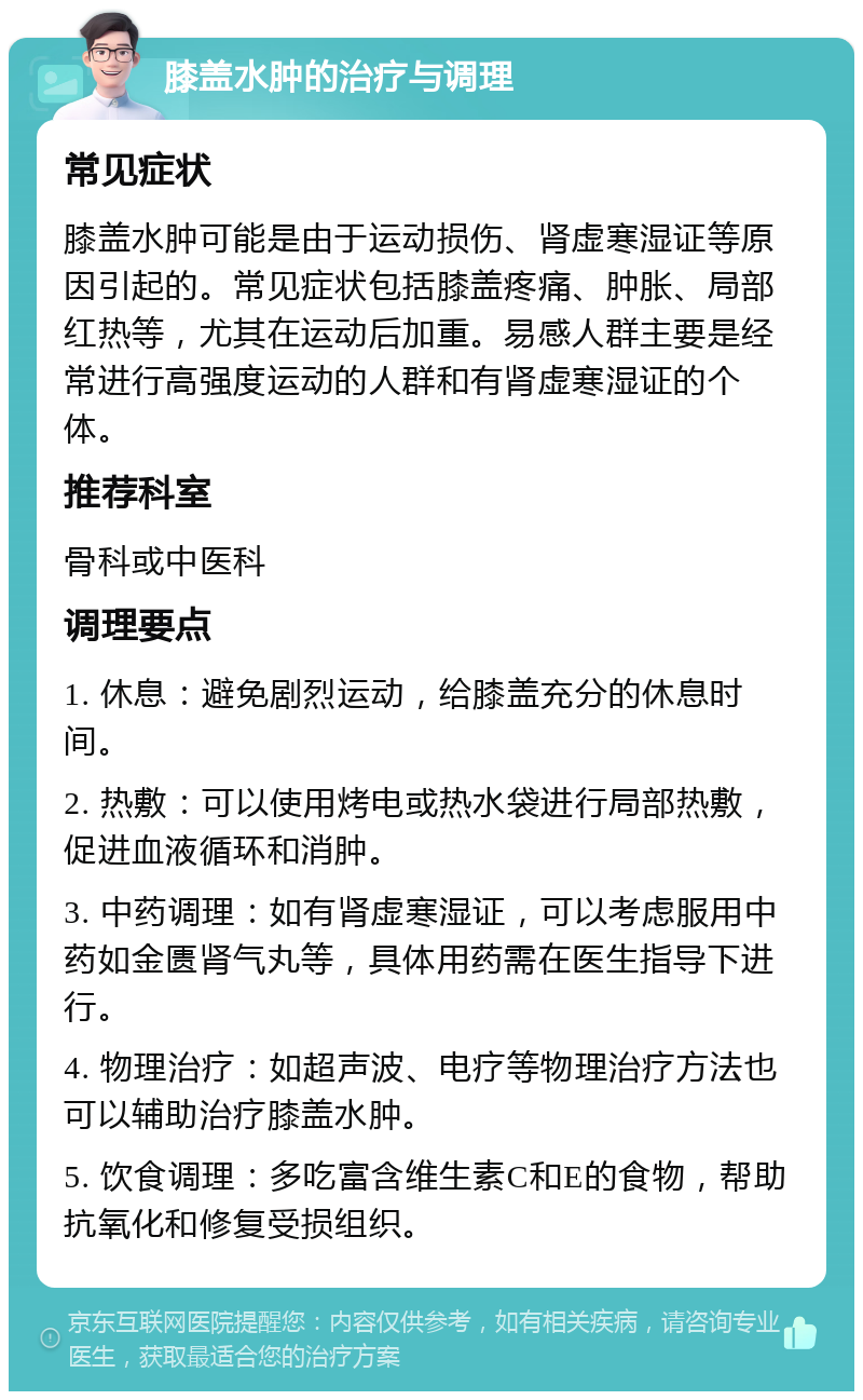 膝盖水肿的治疗与调理 常见症状 膝盖水肿可能是由于运动损伤、肾虚寒湿证等原因引起的。常见症状包括膝盖疼痛、肿胀、局部红热等，尤其在运动后加重。易感人群主要是经常进行高强度运动的人群和有肾虚寒湿证的个体。 推荐科室 骨科或中医科 调理要点 1. 休息：避免剧烈运动，给膝盖充分的休息时间。 2. 热敷：可以使用烤电或热水袋进行局部热敷，促进血液循环和消肿。 3. 中药调理：如有肾虚寒湿证，可以考虑服用中药如金匮肾气丸等，具体用药需在医生指导下进行。 4. 物理治疗：如超声波、电疗等物理治疗方法也可以辅助治疗膝盖水肿。 5. 饮食调理：多吃富含维生素C和E的食物，帮助抗氧化和修复受损组织。