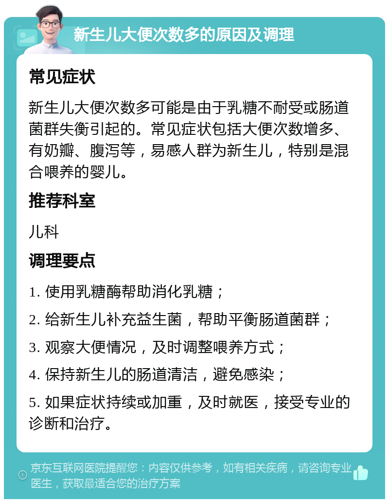 新生儿大便次数多的原因及调理 常见症状 新生儿大便次数多可能是由于乳糖不耐受或肠道菌群失衡引起的。常见症状包括大便次数增多、有奶瓣、腹泻等，易感人群为新生儿，特别是混合喂养的婴儿。 推荐科室 儿科 调理要点 1. 使用乳糖酶帮助消化乳糖； 2. 给新生儿补充益生菌，帮助平衡肠道菌群； 3. 观察大便情况，及时调整喂养方式； 4. 保持新生儿的肠道清洁，避免感染； 5. 如果症状持续或加重，及时就医，接受专业的诊断和治疗。