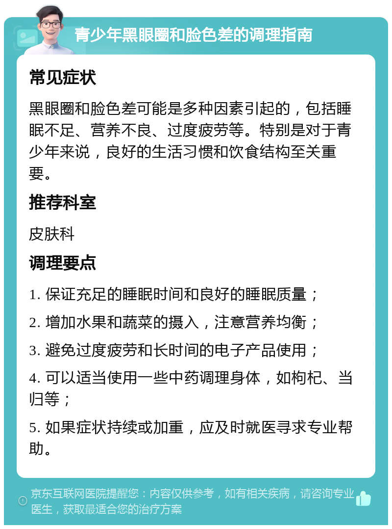 青少年黑眼圈和脸色差的调理指南 常见症状 黑眼圈和脸色差可能是多种因素引起的，包括睡眠不足、营养不良、过度疲劳等。特别是对于青少年来说，良好的生活习惯和饮食结构至关重要。 推荐科室 皮肤科 调理要点 1. 保证充足的睡眠时间和良好的睡眠质量； 2. 增加水果和蔬菜的摄入，注意营养均衡； 3. 避免过度疲劳和长时间的电子产品使用； 4. 可以适当使用一些中药调理身体，如枸杞、当归等； 5. 如果症状持续或加重，应及时就医寻求专业帮助。