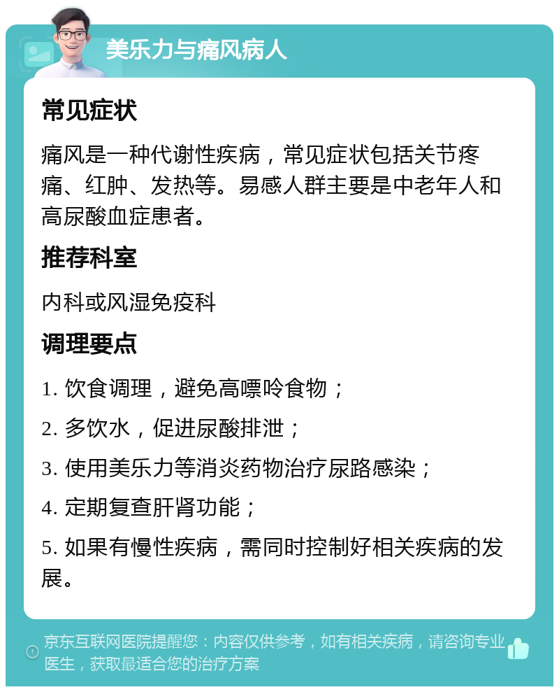 美乐力与痛风病人 常见症状 痛风是一种代谢性疾病，常见症状包括关节疼痛、红肿、发热等。易感人群主要是中老年人和高尿酸血症患者。 推荐科室 内科或风湿免疫科 调理要点 1. 饮食调理，避免高嘌呤食物； 2. 多饮水，促进尿酸排泄； 3. 使用美乐力等消炎药物治疗尿路感染； 4. 定期复查肝肾功能； 5. 如果有慢性疾病，需同时控制好相关疾病的发展。