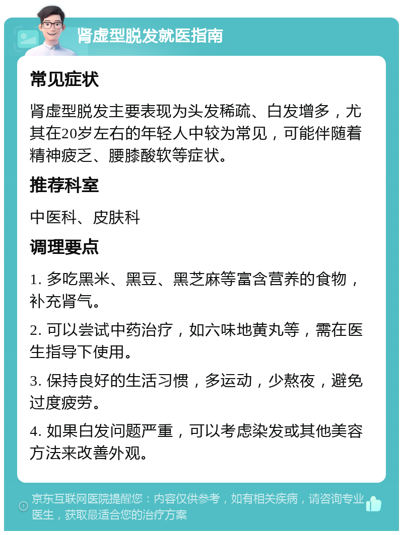 肾虚型脱发就医指南 常见症状 肾虚型脱发主要表现为头发稀疏、白发增多，尤其在20岁左右的年轻人中较为常见，可能伴随着精神疲乏、腰膝酸软等症状。 推荐科室 中医科、皮肤科 调理要点 1. 多吃黑米、黑豆、黑芝麻等富含营养的食物，补充肾气。 2. 可以尝试中药治疗，如六味地黄丸等，需在医生指导下使用。 3. 保持良好的生活习惯，多运动，少熬夜，避免过度疲劳。 4. 如果白发问题严重，可以考虑染发或其他美容方法来改善外观。