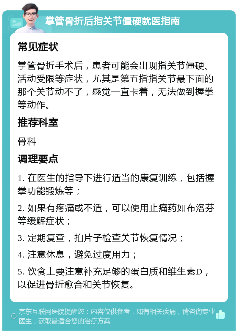 掌管骨折后指关节僵硬就医指南 常见症状 掌管骨折手术后，患者可能会出现指关节僵硬、活动受限等症状，尤其是第五指指关节最下面的那个关节动不了，感觉一直卡着，无法做到握拳等动作。 推荐科室 骨科 调理要点 1. 在医生的指导下进行适当的康复训练，包括握拳功能锻炼等； 2. 如果有疼痛或不适，可以使用止痛药如布洛芬等缓解症状； 3. 定期复查，拍片子检查关节恢复情况； 4. 注意休息，避免过度用力； 5. 饮食上要注意补充足够的蛋白质和维生素D，以促进骨折愈合和关节恢复。