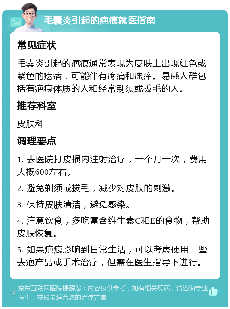 毛囊炎引起的疤痕就医指南 常见症状 毛囊炎引起的疤痕通常表现为皮肤上出现红色或紫色的疙瘩，可能伴有疼痛和瘙痒。易感人群包括有疤痕体质的人和经常剃须或拔毛的人。 推荐科室 皮肤科 调理要点 1. 去医院打皮损内注射治疗，一个月一次，费用大概600左右。 2. 避免剃须或拔毛，减少对皮肤的刺激。 3. 保持皮肤清洁，避免感染。 4. 注意饮食，多吃富含维生素C和E的食物，帮助皮肤恢复。 5. 如果疤痕影响到日常生活，可以考虑使用一些去疤产品或手术治疗，但需在医生指导下进行。