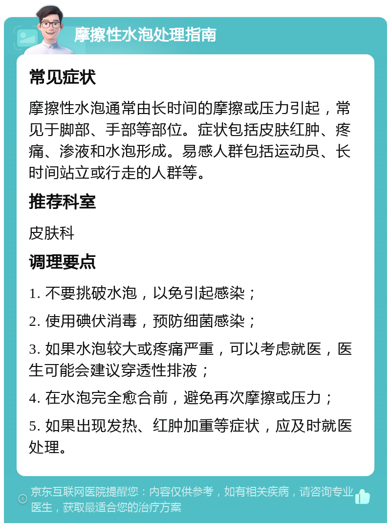 摩擦性水泡处理指南 常见症状 摩擦性水泡通常由长时间的摩擦或压力引起，常见于脚部、手部等部位。症状包括皮肤红肿、疼痛、渗液和水泡形成。易感人群包括运动员、长时间站立或行走的人群等。 推荐科室 皮肤科 调理要点 1. 不要挑破水泡，以免引起感染； 2. 使用碘伏消毒，预防细菌感染； 3. 如果水泡较大或疼痛严重，可以考虑就医，医生可能会建议穿透性排液； 4. 在水泡完全愈合前，避免再次摩擦或压力； 5. 如果出现发热、红肿加重等症状，应及时就医处理。