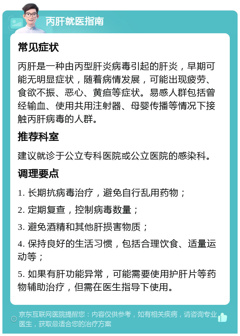 丙肝就医指南 常见症状 丙肝是一种由丙型肝炎病毒引起的肝炎，早期可能无明显症状，随着病情发展，可能出现疲劳、食欲不振、恶心、黄疸等症状。易感人群包括曾经输血、使用共用注射器、母婴传播等情况下接触丙肝病毒的人群。 推荐科室 建议就诊于公立专科医院或公立医院的感染科。 调理要点 1. 长期抗病毒治疗，避免自行乱用药物； 2. 定期复查，控制病毒数量； 3. 避免酒精和其他肝损害物质； 4. 保持良好的生活习惯，包括合理饮食、适量运动等； 5. 如果有肝功能异常，可能需要使用护肝片等药物辅助治疗，但需在医生指导下使用。