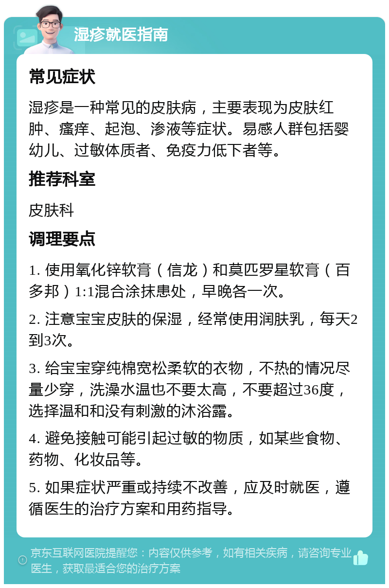 湿疹就医指南 常见症状 湿疹是一种常见的皮肤病，主要表现为皮肤红肿、瘙痒、起泡、渗液等症状。易感人群包括婴幼儿、过敏体质者、免疫力低下者等。 推荐科室 皮肤科 调理要点 1. 使用氧化锌软膏（信龙）和莫匹罗星软膏（百多邦）1:1混合涂抹患处，早晚各一次。 2. 注意宝宝皮肤的保湿，经常使用润肤乳，每天2到3次。 3. 给宝宝穿纯棉宽松柔软的衣物，不热的情况尽量少穿，洗澡水温也不要太高，不要超过36度，选择温和和没有刺激的沐浴露。 4. 避免接触可能引起过敏的物质，如某些食物、药物、化妆品等。 5. 如果症状严重或持续不改善，应及时就医，遵循医生的治疗方案和用药指导。