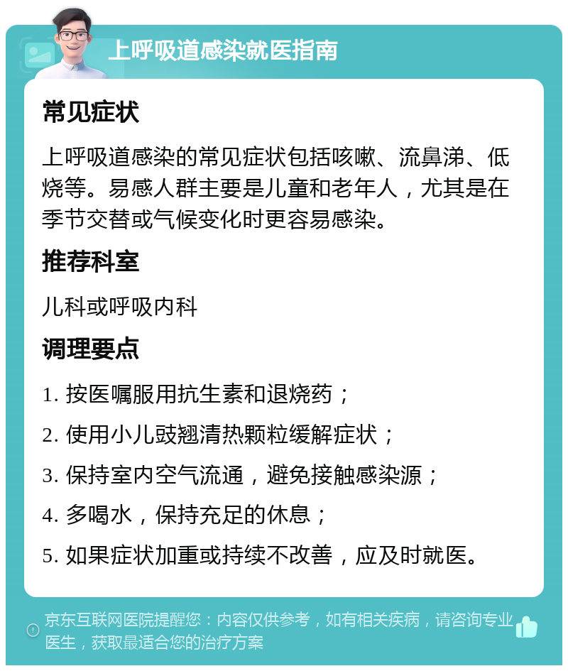 上呼吸道感染就医指南 常见症状 上呼吸道感染的常见症状包括咳嗽、流鼻涕、低烧等。易感人群主要是儿童和老年人，尤其是在季节交替或气候变化时更容易感染。 推荐科室 儿科或呼吸内科 调理要点 1. 按医嘱服用抗生素和退烧药； 2. 使用小儿豉翘清热颗粒缓解症状； 3. 保持室内空气流通，避免接触感染源； 4. 多喝水，保持充足的休息； 5. 如果症状加重或持续不改善，应及时就医。