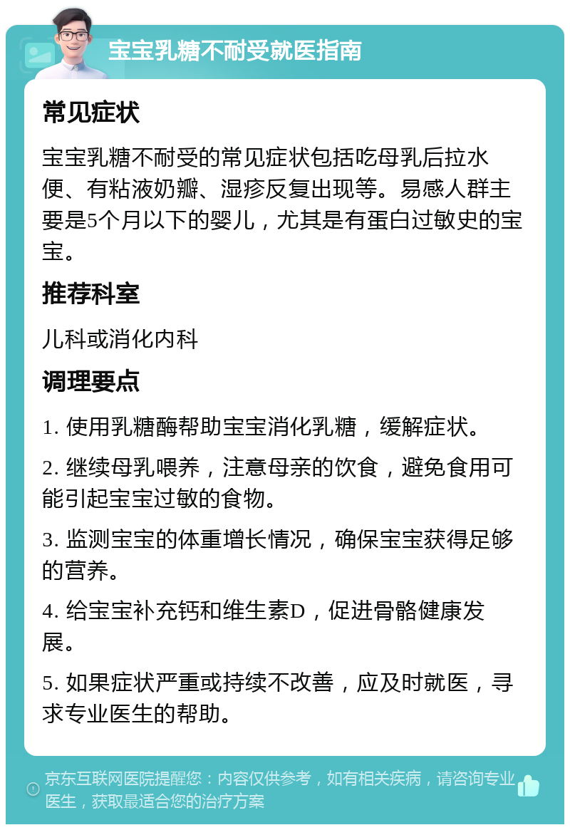 宝宝乳糖不耐受就医指南 常见症状 宝宝乳糖不耐受的常见症状包括吃母乳后拉水便、有粘液奶瓣、湿疹反复出现等。易感人群主要是5个月以下的婴儿，尤其是有蛋白过敏史的宝宝。 推荐科室 儿科或消化内科 调理要点 1. 使用乳糖酶帮助宝宝消化乳糖，缓解症状。 2. 继续母乳喂养，注意母亲的饮食，避免食用可能引起宝宝过敏的食物。 3. 监测宝宝的体重增长情况，确保宝宝获得足够的营养。 4. 给宝宝补充钙和维生素D，促进骨骼健康发展。 5. 如果症状严重或持续不改善，应及时就医，寻求专业医生的帮助。