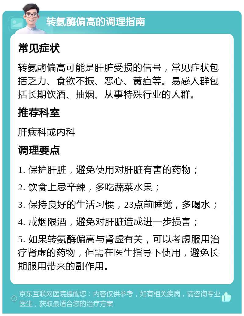 转氨酶偏高的调理指南 常见症状 转氨酶偏高可能是肝脏受损的信号，常见症状包括乏力、食欲不振、恶心、黄疸等。易感人群包括长期饮酒、抽烟、从事特殊行业的人群。 推荐科室 肝病科或内科 调理要点 1. 保护肝脏，避免使用对肝脏有害的药物； 2. 饮食上忌辛辣，多吃蔬菜水果； 3. 保持良好的生活习惯，23点前睡觉，多喝水； 4. 戒烟限酒，避免对肝脏造成进一步损害； 5. 如果转氨酶偏高与肾虚有关，可以考虑服用治疗肾虚的药物，但需在医生指导下使用，避免长期服用带来的副作用。