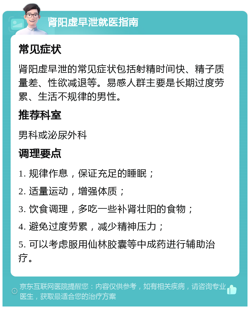 肾阳虚早泄就医指南 常见症状 肾阳虚早泄的常见症状包括射精时间快、精子质量差、性欲减退等。易感人群主要是长期过度劳累、生活不规律的男性。 推荐科室 男科或泌尿外科 调理要点 1. 规律作息，保证充足的睡眠； 2. 适量运动，增强体质； 3. 饮食调理，多吃一些补肾壮阳的食物； 4. 避免过度劳累，减少精神压力； 5. 可以考虑服用仙林胶囊等中成药进行辅助治疗。