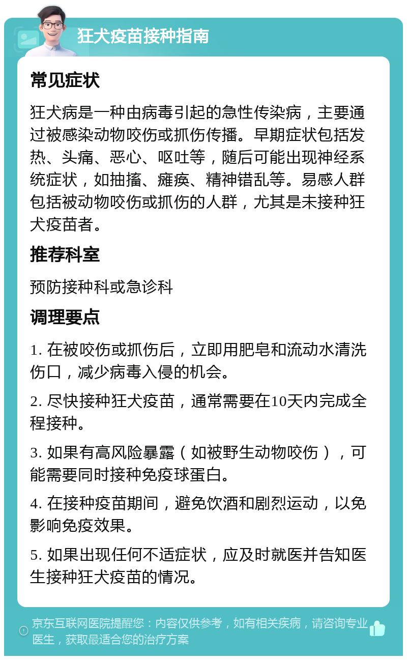 狂犬疫苗接种指南 常见症状 狂犬病是一种由病毒引起的急性传染病，主要通过被感染动物咬伤或抓伤传播。早期症状包括发热、头痛、恶心、呕吐等，随后可能出现神经系统症状，如抽搐、瘫痪、精神错乱等。易感人群包括被动物咬伤或抓伤的人群，尤其是未接种狂犬疫苗者。 推荐科室 预防接种科或急诊科 调理要点 1. 在被咬伤或抓伤后，立即用肥皂和流动水清洗伤口，减少病毒入侵的机会。 2. 尽快接种狂犬疫苗，通常需要在10天内完成全程接种。 3. 如果有高风险暴露（如被野生动物咬伤），可能需要同时接种免疫球蛋白。 4. 在接种疫苗期间，避免饮酒和剧烈运动，以免影响免疫效果。 5. 如果出现任何不适症状，应及时就医并告知医生接种狂犬疫苗的情况。