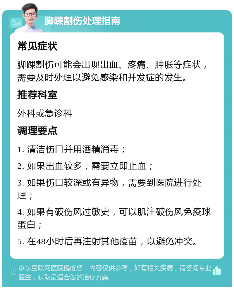 脚踝割伤处理指南 常见症状 脚踝割伤可能会出现出血、疼痛、肿胀等症状，需要及时处理以避免感染和并发症的发生。 推荐科室 外科或急诊科 调理要点 1. 清洁伤口并用酒精消毒； 2. 如果出血较多，需要立即止血； 3. 如果伤口较深或有异物，需要到医院进行处理； 4. 如果有破伤风过敏史，可以肌注破伤风免疫球蛋白； 5. 在48小时后再注射其他疫苗，以避免冲突。