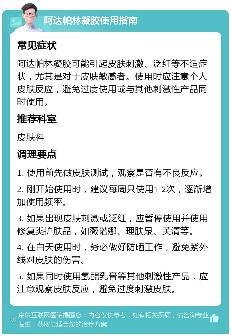 阿达帕林凝胶使用指南 常见症状 阿达帕林凝胶可能引起皮肤刺激、泛红等不适症状，尤其是对于皮肤敏感者。使用时应注意个人皮肤反应，避免过度使用或与其他刺激性产品同时使用。 推荐科室 皮肤科 调理要点 1. 使用前先做皮肤测试，观察是否有不良反应。 2. 刚开始使用时，建议每周只使用1-2次，逐渐增加使用频率。 3. 如果出现皮肤刺激或泛红，应暂停使用并使用修复类护肤品，如薇诺娜、理肤泉、芙清等。 4. 在白天使用时，务必做好防晒工作，避免紫外线对皮肤的伤害。 5. 如果同时使用氢醌乳膏等其他刺激性产品，应注意观察皮肤反应，避免过度刺激皮肤。