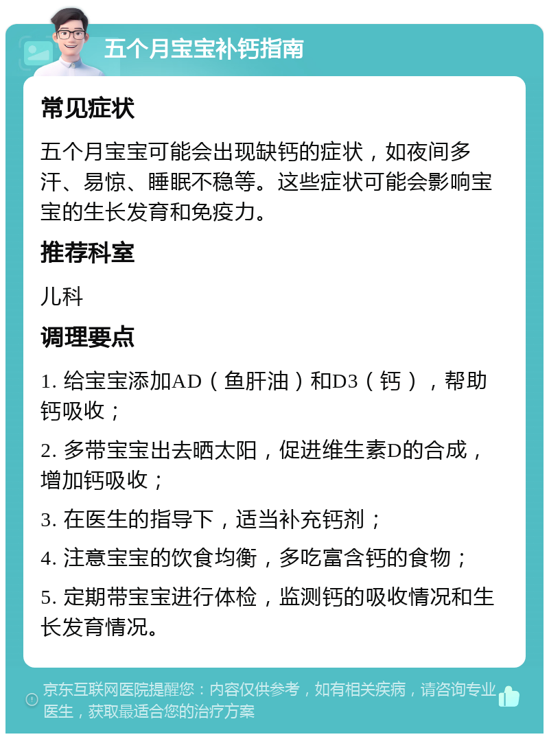 五个月宝宝补钙指南 常见症状 五个月宝宝可能会出现缺钙的症状，如夜间多汗、易惊、睡眠不稳等。这些症状可能会影响宝宝的生长发育和免疫力。 推荐科室 儿科 调理要点 1. 给宝宝添加AD（鱼肝油）和D3（钙），帮助钙吸收； 2. 多带宝宝出去晒太阳，促进维生素D的合成，增加钙吸收； 3. 在医生的指导下，适当补充钙剂； 4. 注意宝宝的饮食均衡，多吃富含钙的食物； 5. 定期带宝宝进行体检，监测钙的吸收情况和生长发育情况。