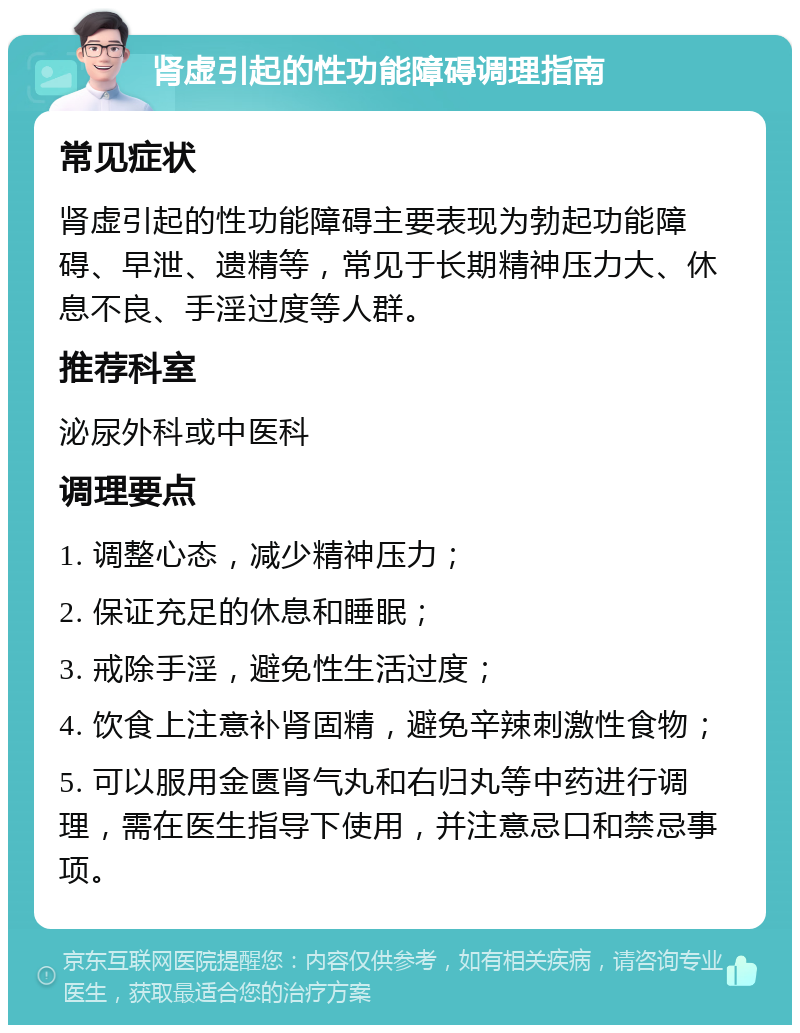 肾虚引起的性功能障碍调理指南 常见症状 肾虚引起的性功能障碍主要表现为勃起功能障碍、早泄、遗精等，常见于长期精神压力大、休息不良、手淫过度等人群。 推荐科室 泌尿外科或中医科 调理要点 1. 调整心态，减少精神压力； 2. 保证充足的休息和睡眠； 3. 戒除手淫，避免性生活过度； 4. 饮食上注意补肾固精，避免辛辣刺激性食物； 5. 可以服用金匮肾气丸和右归丸等中药进行调理，需在医生指导下使用，并注意忌口和禁忌事项。