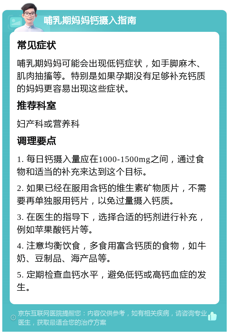 哺乳期妈妈钙摄入指南 常见症状 哺乳期妈妈可能会出现低钙症状，如手脚麻木、肌肉抽搐等。特别是如果孕期没有足够补充钙质的妈妈更容易出现这些症状。 推荐科室 妇产科或营养科 调理要点 1. 每日钙摄入量应在1000-1500mg之间，通过食物和适当的补充来达到这个目标。 2. 如果已经在服用含钙的维生素矿物质片，不需要再单独服用钙片，以免过量摄入钙质。 3. 在医生的指导下，选择合适的钙剂进行补充，例如苹果酸钙片等。 4. 注意均衡饮食，多食用富含钙质的食物，如牛奶、豆制品、海产品等。 5. 定期检查血钙水平，避免低钙或高钙血症的发生。