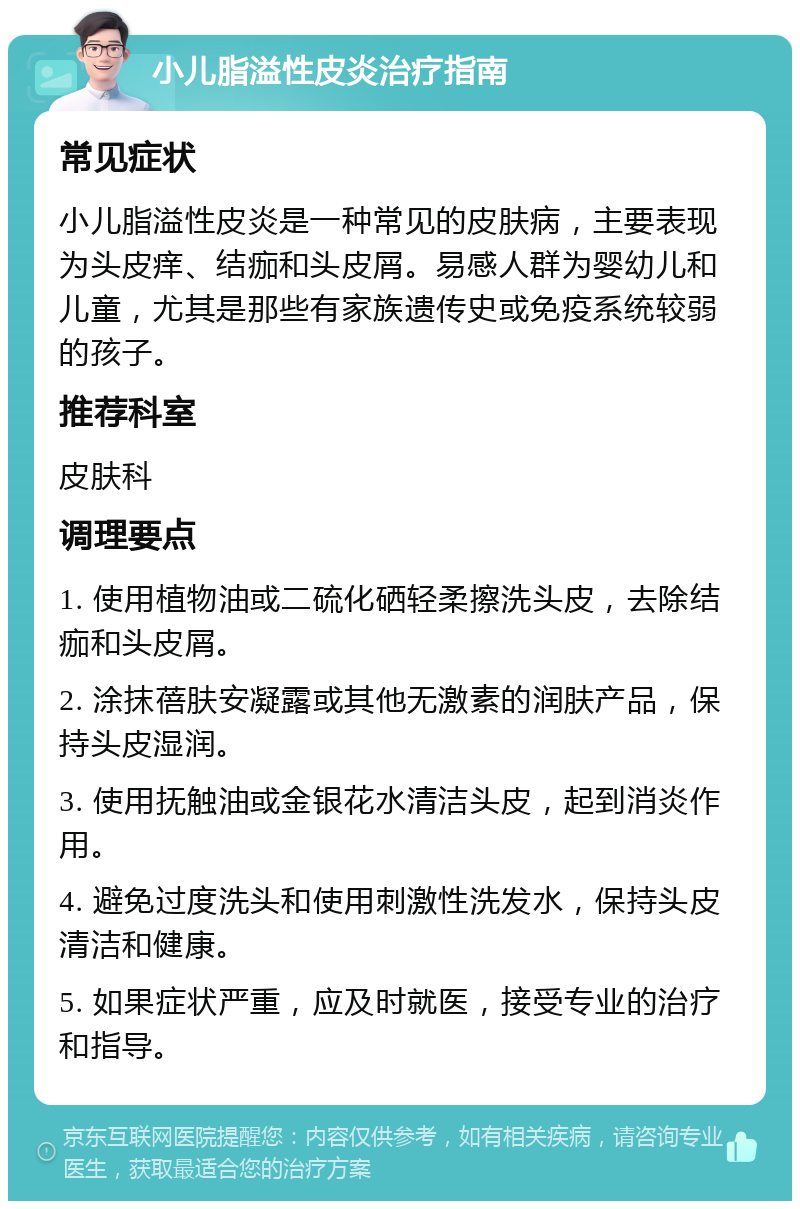 小儿脂溢性皮炎治疗指南 常见症状 小儿脂溢性皮炎是一种常见的皮肤病，主要表现为头皮痒、结痂和头皮屑。易感人群为婴幼儿和儿童，尤其是那些有家族遗传史或免疫系统较弱的孩子。 推荐科室 皮肤科 调理要点 1. 使用植物油或二硫化硒轻柔擦洗头皮，去除结痂和头皮屑。 2. 涂抹蓓肤安凝露或其他无激素的润肤产品，保持头皮湿润。 3. 使用抚触油或金银花水清洁头皮，起到消炎作用。 4. 避免过度洗头和使用刺激性洗发水，保持头皮清洁和健康。 5. 如果症状严重，应及时就医，接受专业的治疗和指导。