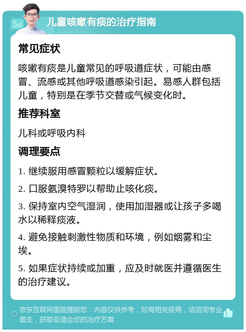 儿童咳嗽有痰的治疗指南 常见症状 咳嗽有痰是儿童常见的呼吸道症状，可能由感冒、流感或其他呼吸道感染引起。易感人群包括儿童，特别是在季节交替或气候变化时。 推荐科室 儿科或呼吸内科 调理要点 1. 继续服用感冒颗粒以缓解症状。 2. 口服氨溴特罗以帮助止咳化痰。 3. 保持室内空气湿润，使用加湿器或让孩子多喝水以稀释痰液。 4. 避免接触刺激性物质和环境，例如烟雾和尘埃。 5. 如果症状持续或加重，应及时就医并遵循医生的治疗建议。