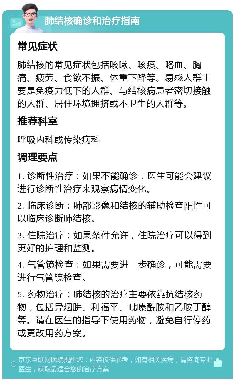 肺结核确诊和治疗指南 常见症状 肺结核的常见症状包括咳嗽、咳痰、咯血、胸痛、疲劳、食欲不振、体重下降等。易感人群主要是免疫力低下的人群、与结核病患者密切接触的人群、居住环境拥挤或不卫生的人群等。 推荐科室 呼吸内科或传染病科 调理要点 1. 诊断性治疗：如果不能确诊，医生可能会建议进行诊断性治疗来观察病情变化。 2. 临床诊断：肺部影像和结核的辅助检查阳性可以临床诊断肺结核。 3. 住院治疗：如果条件允许，住院治疗可以得到更好的护理和监测。 4. 气管镜检查：如果需要进一步确诊，可能需要进行气管镜检查。 5. 药物治疗：肺结核的治疗主要依靠抗结核药物，包括异烟肼、利福平、吡嗪酰胺和乙胺丁醇等。请在医生的指导下使用药物，避免自行停药或更改用药方案。