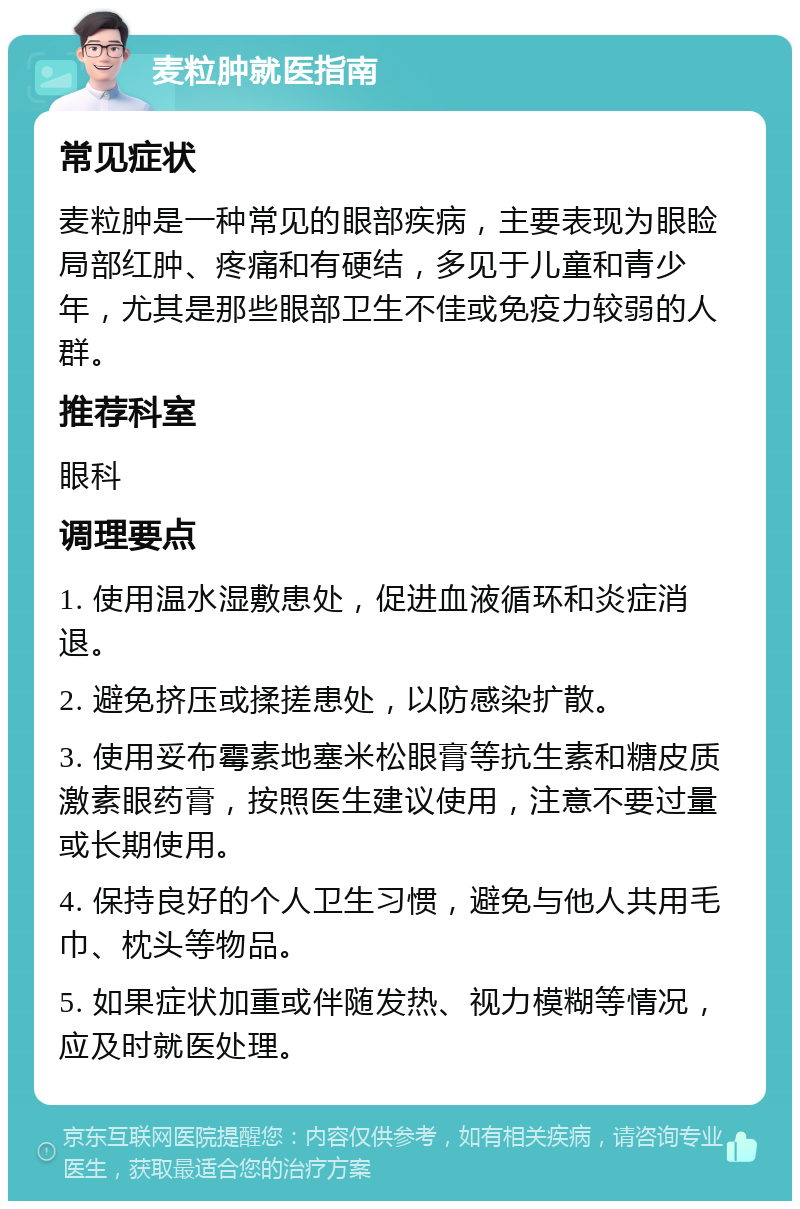 麦粒肿就医指南 常见症状 麦粒肿是一种常见的眼部疾病，主要表现为眼睑局部红肿、疼痛和有硬结，多见于儿童和青少年，尤其是那些眼部卫生不佳或免疫力较弱的人群。 推荐科室 眼科 调理要点 1. 使用温水湿敷患处，促进血液循环和炎症消退。 2. 避免挤压或揉搓患处，以防感染扩散。 3. 使用妥布霉素地塞米松眼膏等抗生素和糖皮质激素眼药膏，按照医生建议使用，注意不要过量或长期使用。 4. 保持良好的个人卫生习惯，避免与他人共用毛巾、枕头等物品。 5. 如果症状加重或伴随发热、视力模糊等情况，应及时就医处理。