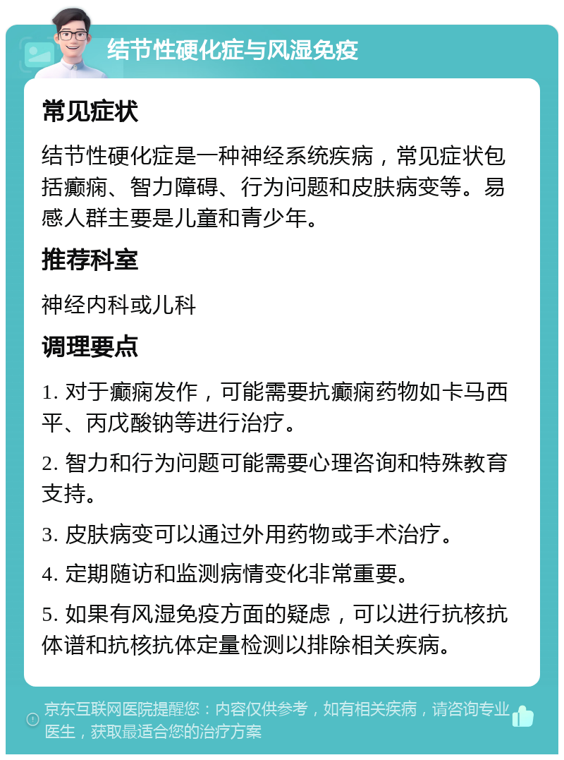 结节性硬化症与风湿免疫 常见症状 结节性硬化症是一种神经系统疾病，常见症状包括癫痫、智力障碍、行为问题和皮肤病变等。易感人群主要是儿童和青少年。 推荐科室 神经内科或儿科 调理要点 1. 对于癫痫发作，可能需要抗癫痫药物如卡马西平、丙戊酸钠等进行治疗。 2. 智力和行为问题可能需要心理咨询和特殊教育支持。 3. 皮肤病变可以通过外用药物或手术治疗。 4. 定期随访和监测病情变化非常重要。 5. 如果有风湿免疫方面的疑虑，可以进行抗核抗体谱和抗核抗体定量检测以排除相关疾病。