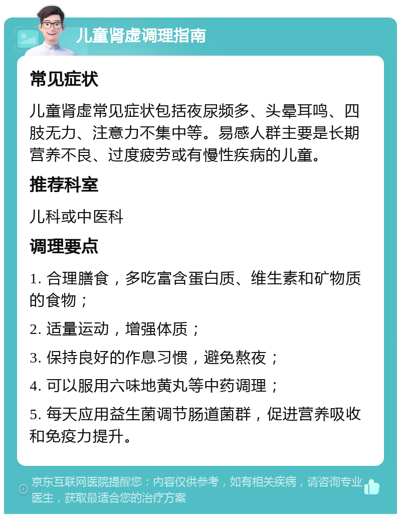 儿童肾虚调理指南 常见症状 儿童肾虚常见症状包括夜尿频多、头晕耳鸣、四肢无力、注意力不集中等。易感人群主要是长期营养不良、过度疲劳或有慢性疾病的儿童。 推荐科室 儿科或中医科 调理要点 1. 合理膳食，多吃富含蛋白质、维生素和矿物质的食物； 2. 适量运动，增强体质； 3. 保持良好的作息习惯，避免熬夜； 4. 可以服用六味地黄丸等中药调理； 5. 每天应用益生菌调节肠道菌群，促进营养吸收和免疫力提升。