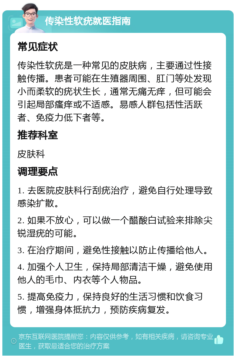 传染性软疣就医指南 常见症状 传染性软疣是一种常见的皮肤病，主要通过性接触传播。患者可能在生殖器周围、肛门等处发现小而柔软的疣状生长，通常无痛无痒，但可能会引起局部瘙痒或不适感。易感人群包括性活跃者、免疫力低下者等。 推荐科室 皮肤科 调理要点 1. 去医院皮肤科行刮疣治疗，避免自行处理导致感染扩散。 2. 如果不放心，可以做一个醋酸白试验来排除尖锐湿疣的可能。 3. 在治疗期间，避免性接触以防止传播给他人。 4. 加强个人卫生，保持局部清洁干燥，避免使用他人的毛巾、内衣等个人物品。 5. 提高免疫力，保持良好的生活习惯和饮食习惯，增强身体抵抗力，预防疾病复发。