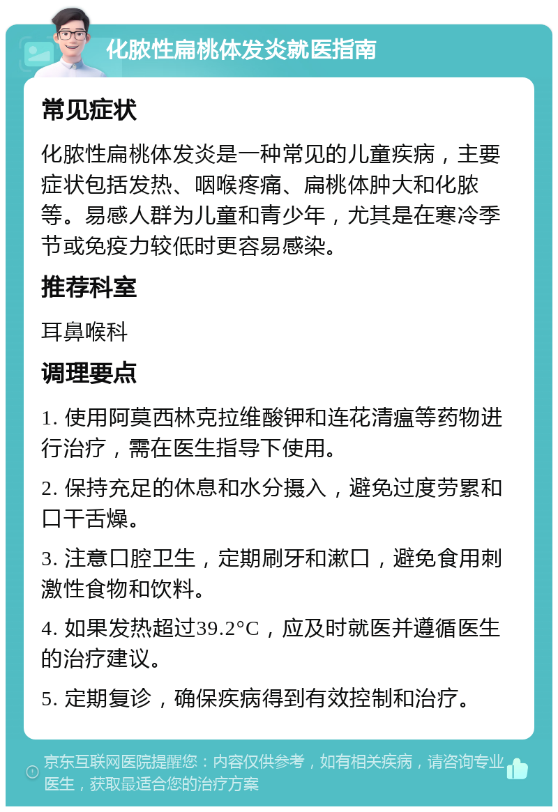 化脓性扁桃体发炎就医指南 常见症状 化脓性扁桃体发炎是一种常见的儿童疾病，主要症状包括发热、咽喉疼痛、扁桃体肿大和化脓等。易感人群为儿童和青少年，尤其是在寒冷季节或免疫力较低时更容易感染。 推荐科室 耳鼻喉科 调理要点 1. 使用阿莫西林克拉维酸钾和连花清瘟等药物进行治疗，需在医生指导下使用。 2. 保持充足的休息和水分摄入，避免过度劳累和口干舌燥。 3. 注意口腔卫生，定期刷牙和漱口，避免食用刺激性食物和饮料。 4. 如果发热超过39.2°C，应及时就医并遵循医生的治疗建议。 5. 定期复诊，确保疾病得到有效控制和治疗。