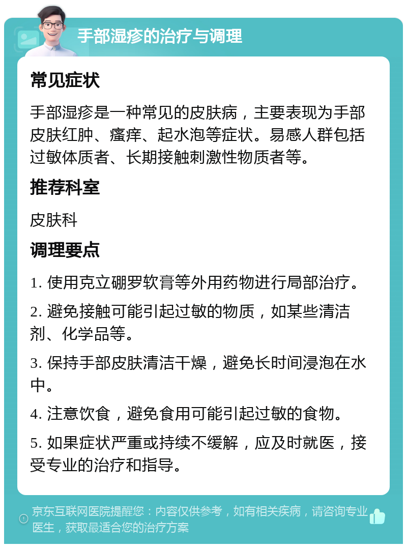 手部湿疹的治疗与调理 常见症状 手部湿疹是一种常见的皮肤病，主要表现为手部皮肤红肿、瘙痒、起水泡等症状。易感人群包括过敏体质者、长期接触刺激性物质者等。 推荐科室 皮肤科 调理要点 1. 使用克立硼罗软膏等外用药物进行局部治疗。 2. 避免接触可能引起过敏的物质，如某些清洁剂、化学品等。 3. 保持手部皮肤清洁干燥，避免长时间浸泡在水中。 4. 注意饮食，避免食用可能引起过敏的食物。 5. 如果症状严重或持续不缓解，应及时就医，接受专业的治疗和指导。