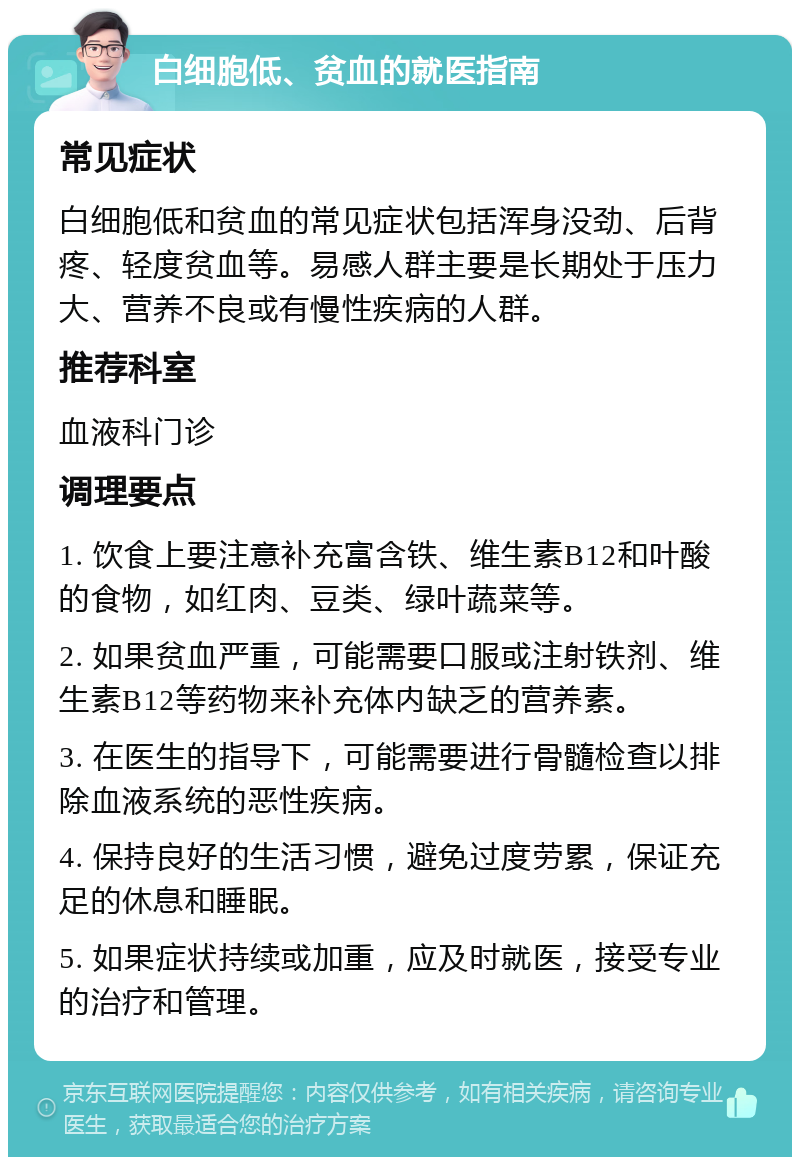 白细胞低、贫血的就医指南 常见症状 白细胞低和贫血的常见症状包括浑身没劲、后背疼、轻度贫血等。易感人群主要是长期处于压力大、营养不良或有慢性疾病的人群。 推荐科室 血液科门诊 调理要点 1. 饮食上要注意补充富含铁、维生素B12和叶酸的食物，如红肉、豆类、绿叶蔬菜等。 2. 如果贫血严重，可能需要口服或注射铁剂、维生素B12等药物来补充体内缺乏的营养素。 3. 在医生的指导下，可能需要进行骨髓检查以排除血液系统的恶性疾病。 4. 保持良好的生活习惯，避免过度劳累，保证充足的休息和睡眠。 5. 如果症状持续或加重，应及时就医，接受专业的治疗和管理。