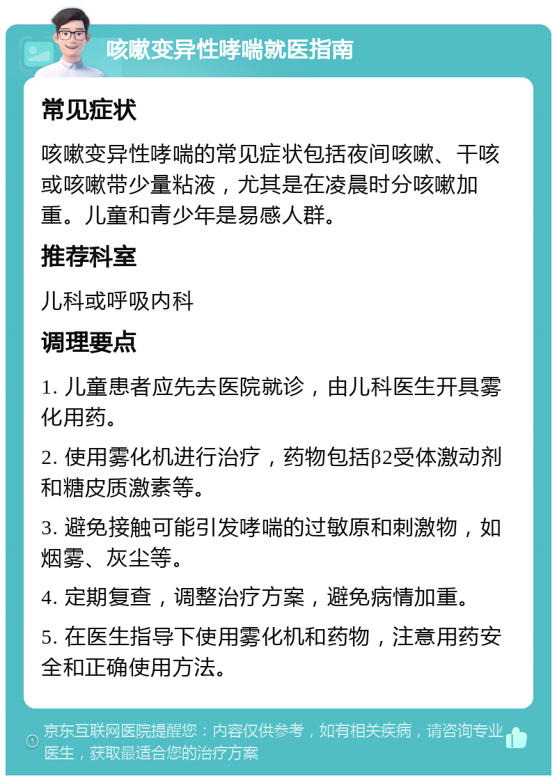 咳嗽变异性哮喘就医指南 常见症状 咳嗽变异性哮喘的常见症状包括夜间咳嗽、干咳或咳嗽带少量粘液，尤其是在凌晨时分咳嗽加重。儿童和青少年是易感人群。 推荐科室 儿科或呼吸内科 调理要点 1. 儿童患者应先去医院就诊，由儿科医生开具雾化用药。 2. 使用雾化机进行治疗，药物包括β2受体激动剂和糖皮质激素等。 3. 避免接触可能引发哮喘的过敏原和刺激物，如烟雾、灰尘等。 4. 定期复查，调整治疗方案，避免病情加重。 5. 在医生指导下使用雾化机和药物，注意用药安全和正确使用方法。