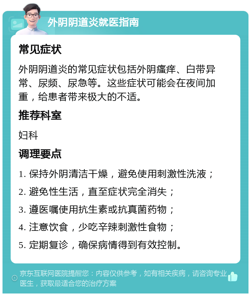 外阴阴道炎就医指南 常见症状 外阴阴道炎的常见症状包括外阴瘙痒、白带异常、尿频、尿急等。这些症状可能会在夜间加重，给患者带来极大的不适。 推荐科室 妇科 调理要点 1. 保持外阴清洁干燥，避免使用刺激性洗液； 2. 避免性生活，直至症状完全消失； 3. 遵医嘱使用抗生素或抗真菌药物； 4. 注意饮食，少吃辛辣刺激性食物； 5. 定期复诊，确保病情得到有效控制。