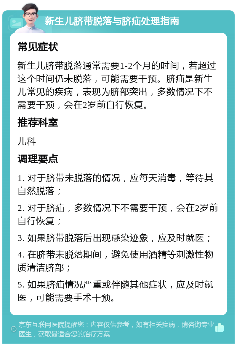 新生儿脐带脱落与脐疝处理指南 常见症状 新生儿脐带脱落通常需要1-2个月的时间，若超过这个时间仍未脱落，可能需要干预。脐疝是新生儿常见的疾病，表现为脐部突出，多数情况下不需要干预，会在2岁前自行恢复。 推荐科室 儿科 调理要点 1. 对于脐带未脱落的情况，应每天消毒，等待其自然脱落； 2. 对于脐疝，多数情况下不需要干预，会在2岁前自行恢复； 3. 如果脐带脱落后出现感染迹象，应及时就医； 4. 在脐带未脱落期间，避免使用酒精等刺激性物质清洁脐部； 5. 如果脐疝情况严重或伴随其他症状，应及时就医，可能需要手术干预。