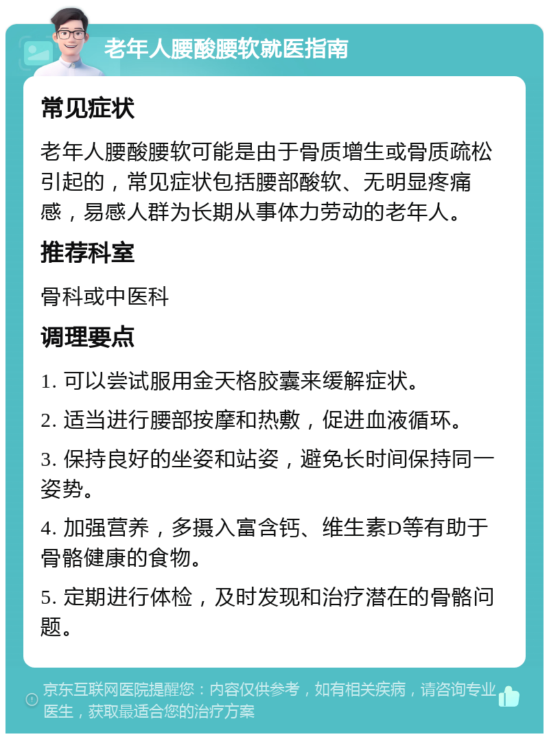 老年人腰酸腰软就医指南 常见症状 老年人腰酸腰软可能是由于骨质增生或骨质疏松引起的，常见症状包括腰部酸软、无明显疼痛感，易感人群为长期从事体力劳动的老年人。 推荐科室 骨科或中医科 调理要点 1. 可以尝试服用金天格胶囊来缓解症状。 2. 适当进行腰部按摩和热敷，促进血液循环。 3. 保持良好的坐姿和站姿，避免长时间保持同一姿势。 4. 加强营养，多摄入富含钙、维生素D等有助于骨骼健康的食物。 5. 定期进行体检，及时发现和治疗潜在的骨骼问题。