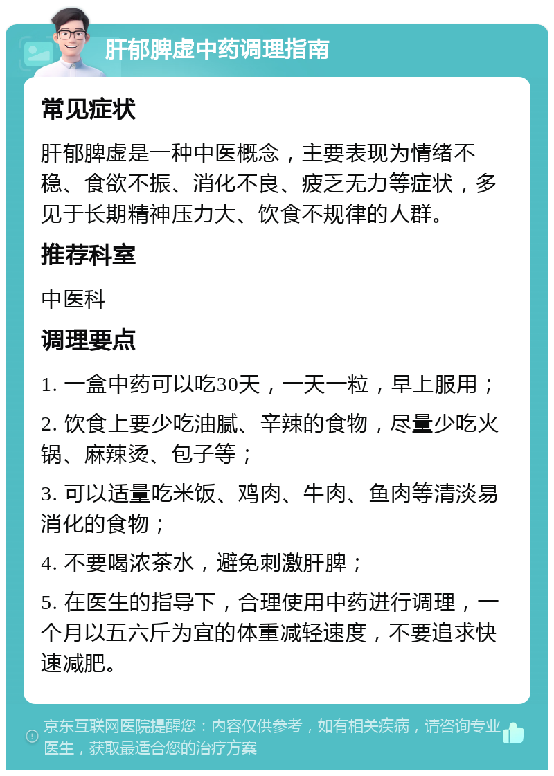 肝郁脾虚中药调理指南 常见症状 肝郁脾虚是一种中医概念，主要表现为情绪不稳、食欲不振、消化不良、疲乏无力等症状，多见于长期精神压力大、饮食不规律的人群。 推荐科室 中医科 调理要点 1. 一盒中药可以吃30天，一天一粒，早上服用； 2. 饮食上要少吃油腻、辛辣的食物，尽量少吃火锅、麻辣烫、包子等； 3. 可以适量吃米饭、鸡肉、牛肉、鱼肉等清淡易消化的食物； 4. 不要喝浓茶水，避免刺激肝脾； 5. 在医生的指导下，合理使用中药进行调理，一个月以五六斤为宜的体重减轻速度，不要追求快速减肥。