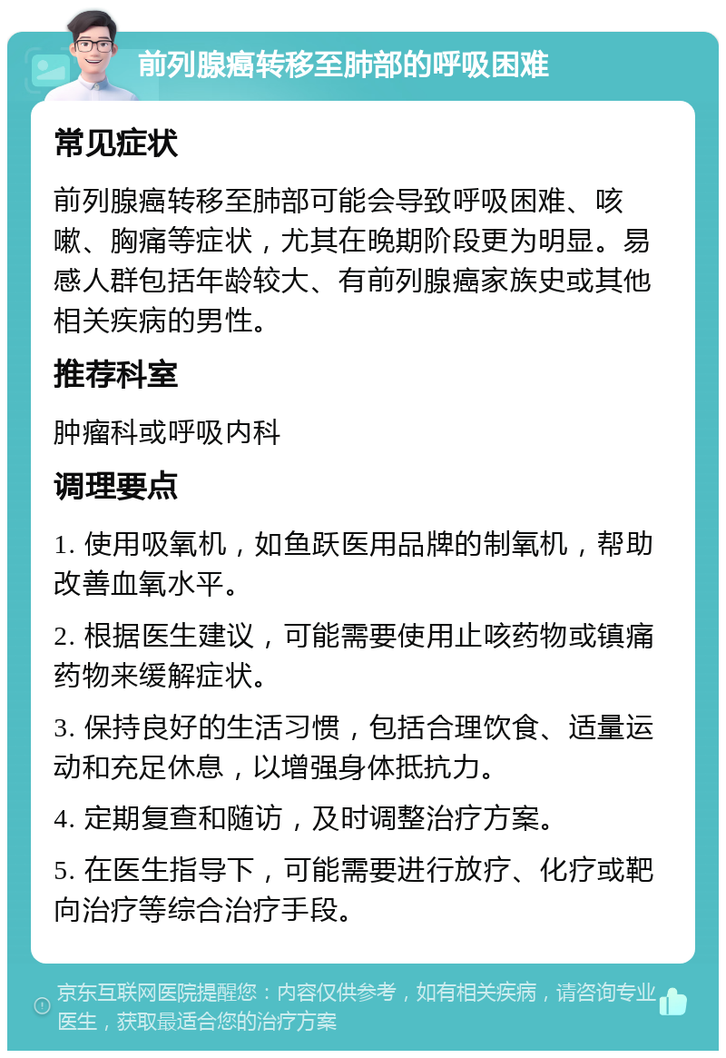 前列腺癌转移至肺部的呼吸困难 常见症状 前列腺癌转移至肺部可能会导致呼吸困难、咳嗽、胸痛等症状，尤其在晚期阶段更为明显。易感人群包括年龄较大、有前列腺癌家族史或其他相关疾病的男性。 推荐科室 肿瘤科或呼吸内科 调理要点 1. 使用吸氧机，如鱼跃医用品牌的制氧机，帮助改善血氧水平。 2. 根据医生建议，可能需要使用止咳药物或镇痛药物来缓解症状。 3. 保持良好的生活习惯，包括合理饮食、适量运动和充足休息，以增强身体抵抗力。 4. 定期复查和随访，及时调整治疗方案。 5. 在医生指导下，可能需要进行放疗、化疗或靶向治疗等综合治疗手段。